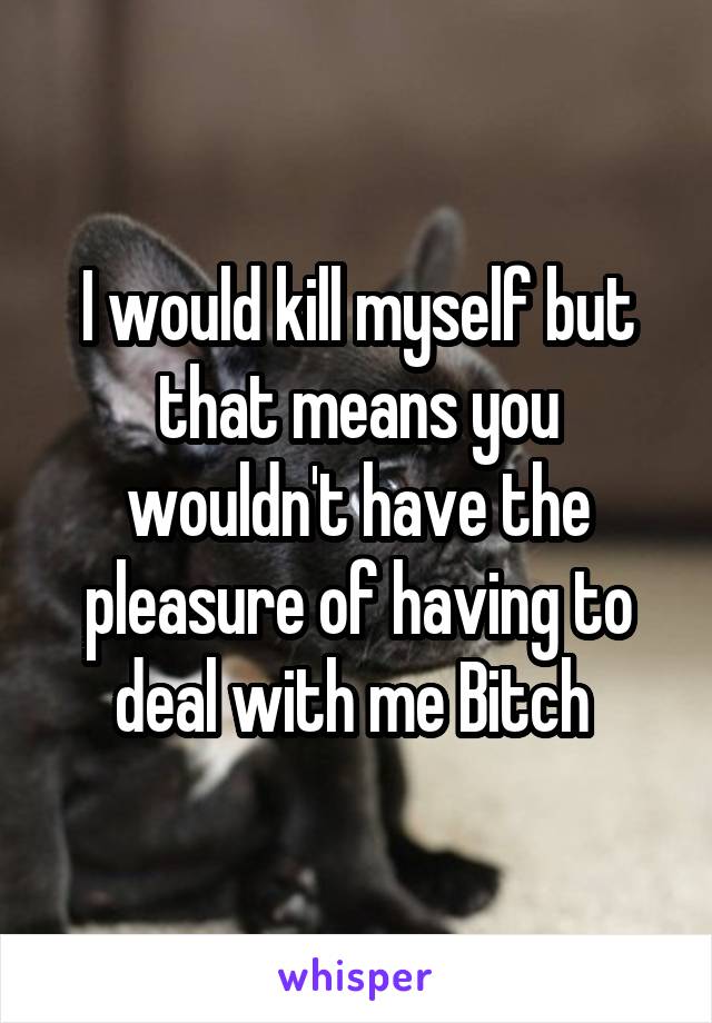 I would kill myself but that means you wouldn't have the pleasure of having to deal with me Bitch 