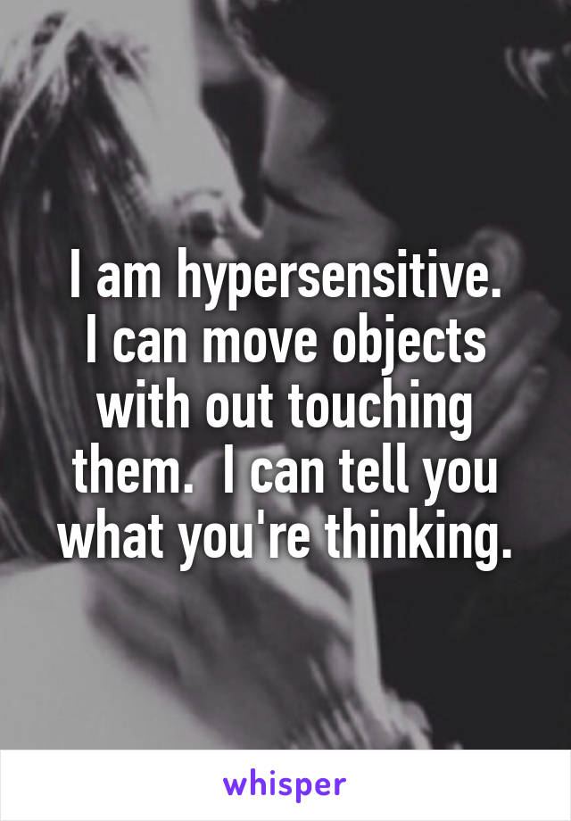 I am hypersensitive.
I can move objects with out touching them.  I can tell you what you're thinking.