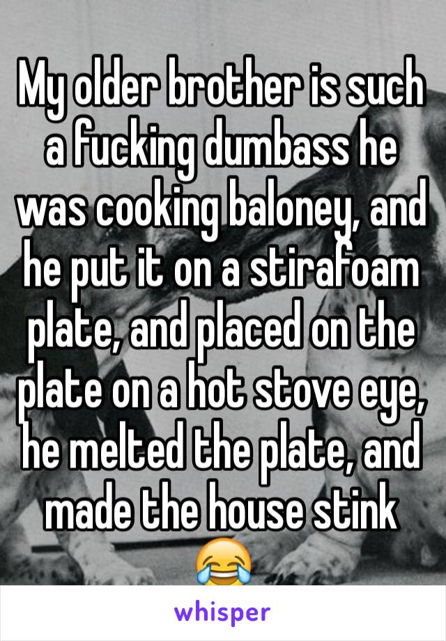 My older brother is such a fucking dumbass he was cooking baloney, and he put it on a stirafoam plate, and placed on the plate on a hot stove eye, he melted the plate, and made the house stink 😂