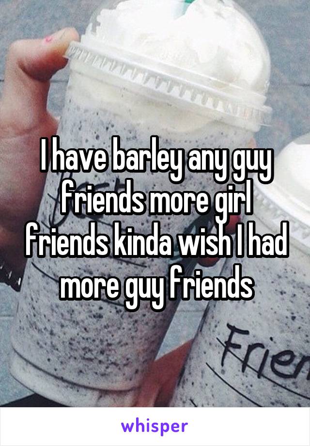 I have barley any guy friends more girl friends kinda wish I had more guy friends