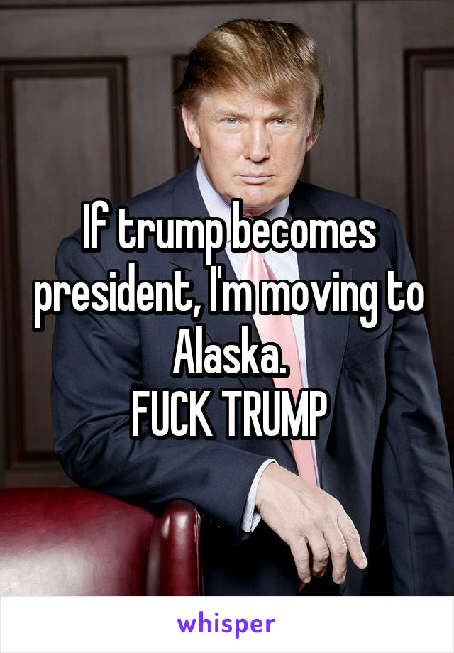 If trump becomes president, I'm moving to Alaska.
FUCK TRUMP