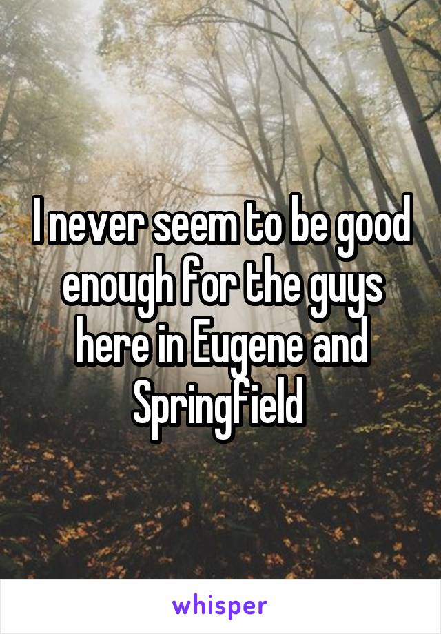 I never seem to be good enough for the guys here in Eugene and Springfield 