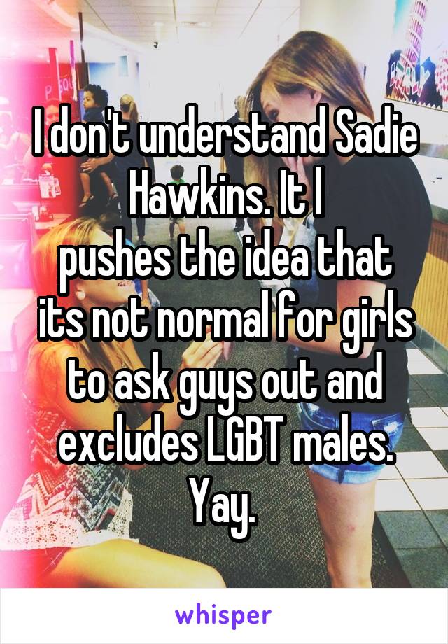 I don't understand Sadie Hawkins. It l
pushes the idea that its not normal for girls to ask guys out and excludes LGBT males. Yay. 