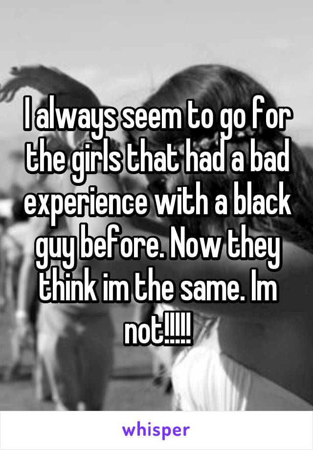 I always seem to go for the girls that had a bad experience with a black guy before. Now they think im the same. Im not!!!!!