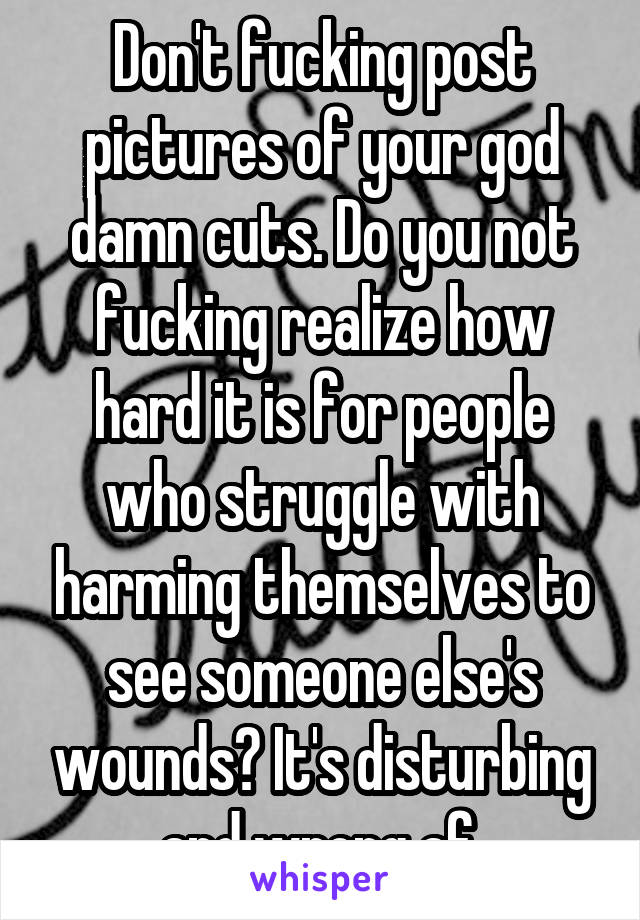 Don't fucking post pictures of your god damn cuts. Do you not fucking realize how hard it is for people who struggle with harming themselves to see someone else's wounds? It's disturbing and wrong af.
