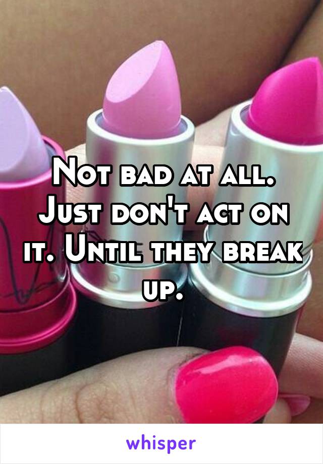 Not bad at all. Just don't act on it. Until they break up.