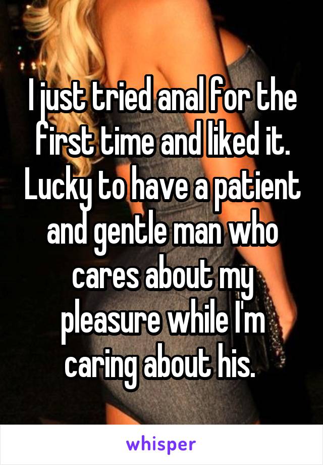 I just tried anal for the first time and liked it. Lucky to have a patient and gentle man who cares about my pleasure while I'm caring about his. 