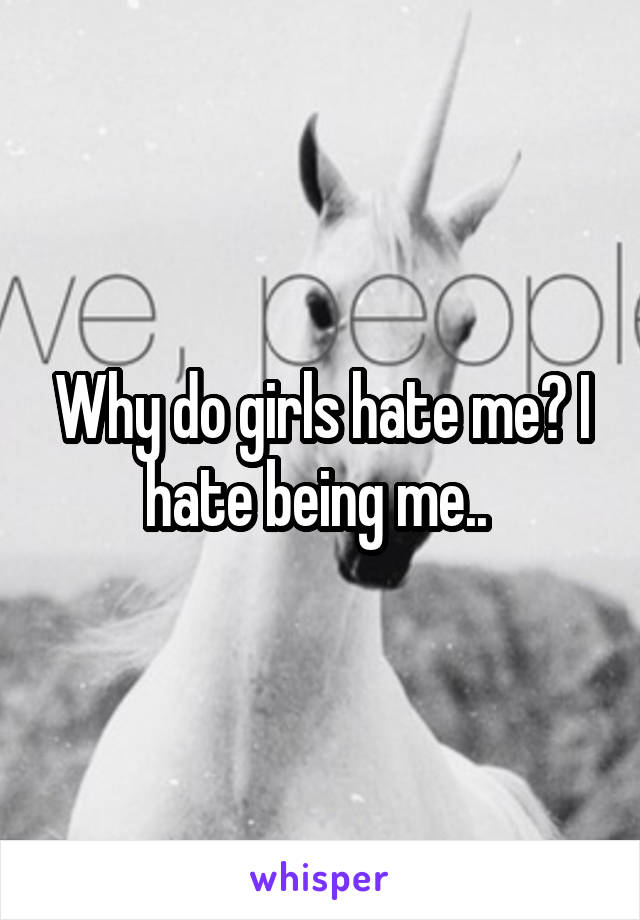 Why do girls hate me? I hate being me.. 