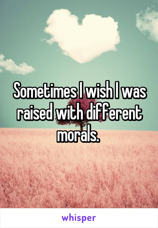 Sometimes I wish I was raised with different morals. 