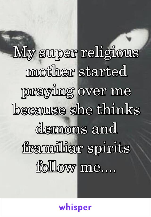 My super religious mother started praying over me because she thinks demons and framiliar spirits follow me....