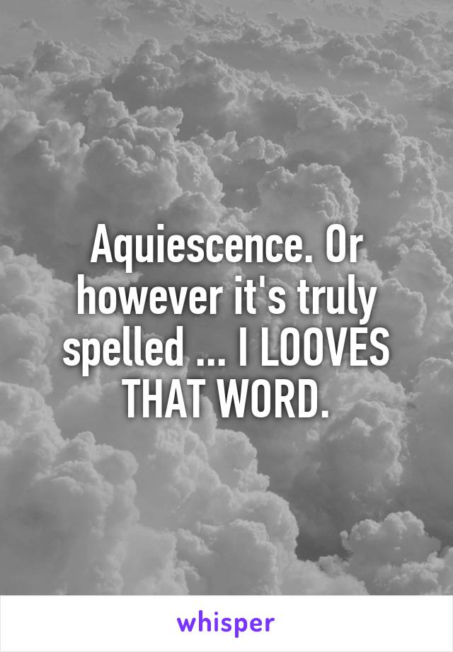 Aquiescence. Or however it's truly spelled ... I LOOVES THAT WORD.