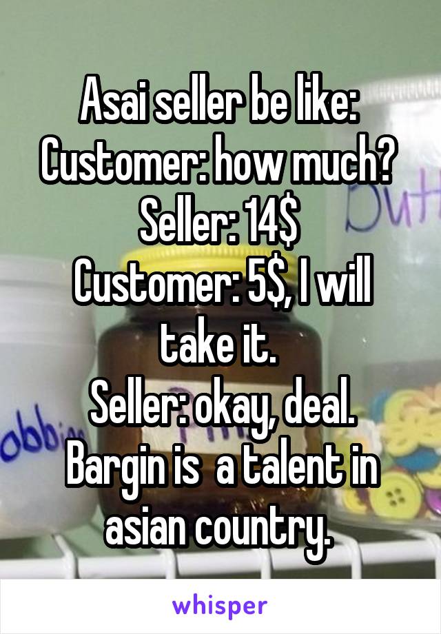 Asai seller be like: 
Customer: how much? 
Seller: 14$ 
Customer: 5$, I will take it. 
Seller: okay, deal.
Bargin is  a talent in asian country. 