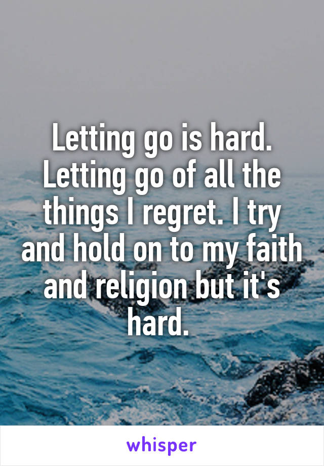 Letting go is hard. Letting go of all the things I regret. I try and hold on to my faith and religion but it's hard. 
