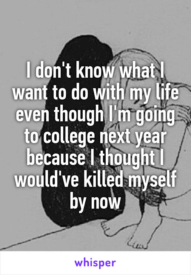 I don't know what I want to do with my life even though I'm going to college next year because I thought I would've killed myself by now