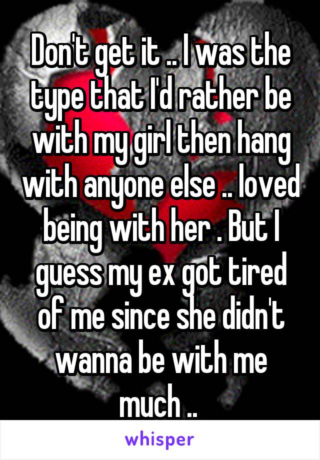 Don't get it .. I was the type that I'd rather be with my girl then hang with anyone else .. loved being with her . But I guess my ex got tired of me since she didn't wanna be with me much .. 