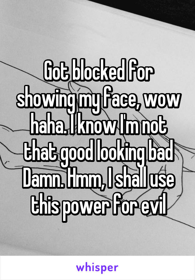 Got blocked for showing my face, wow haha. I know I'm not that good looking bad Damn. Hmm, I shall use this power for evil