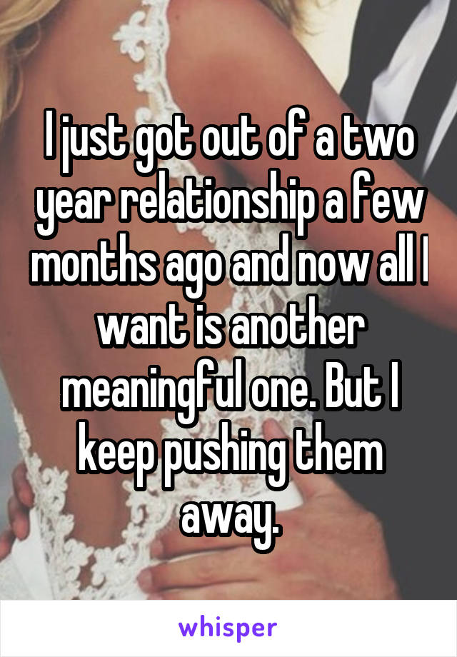 I just got out of a two year relationship a few months ago and now all I want is another meaningful one. But I keep pushing them away.