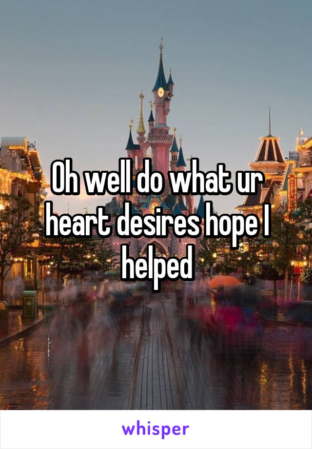 Oh well do what ur heart desires hope I helped