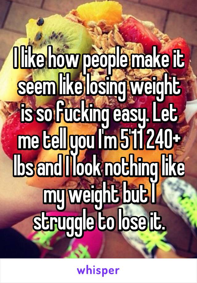 I like how people make it seem like losing weight is so fucking easy. Let me tell you I'm 5'11 240+ lbs and I look nothing like my weight but I struggle to lose it.