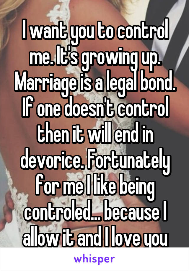 I want you to control me. It's growing up. Marriage is a legal bond. If one doesn't control then it will end in devorice. Fortunately for me I like being controled... because I allow it and I love you