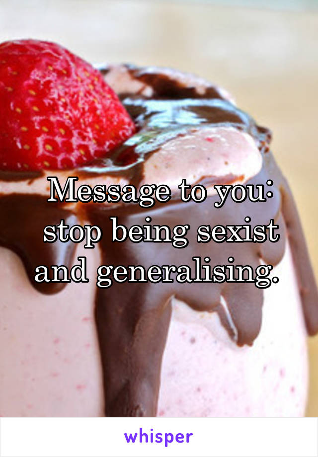 Message to you: stop being sexist and generalising. 