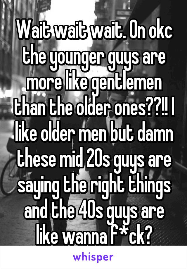 Wait wait wait. On okc the younger guys are more like gentlemen than the older ones??!! I like older men but damn these mid 20s guys are saying the right things and the 40s guys are like wanna f*ck?