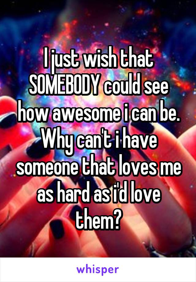 I just wish that SOMEBODY could see how awesome i can be. Why can't i have someone that loves me as hard as i'd love them?