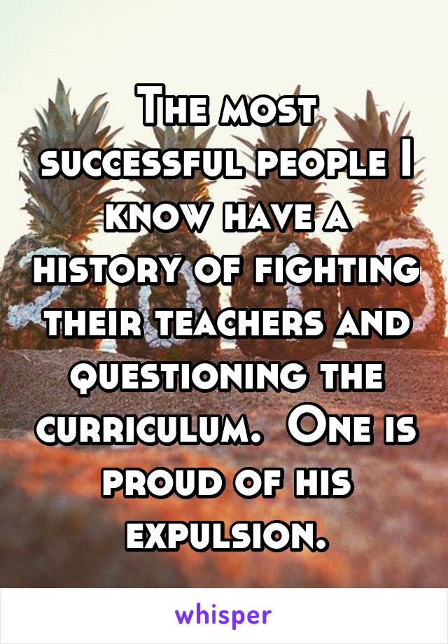 The most successful people I know have a history of fighting their teachers and questioning the curriculum.  One is proud of his expulsion.