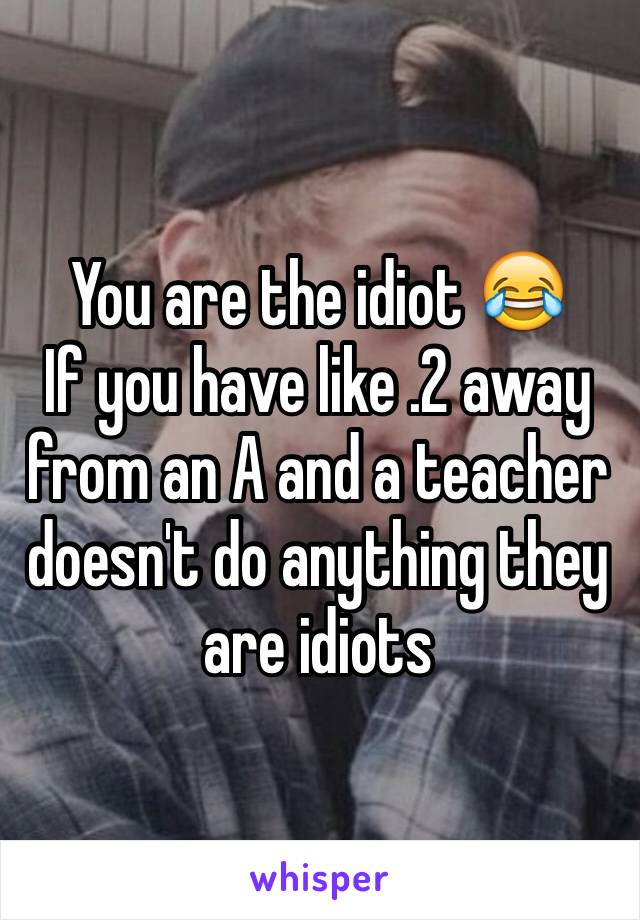 You are the idiot 😂 
If you have like .2 away from an A and a teacher doesn't do anything they are idiots 