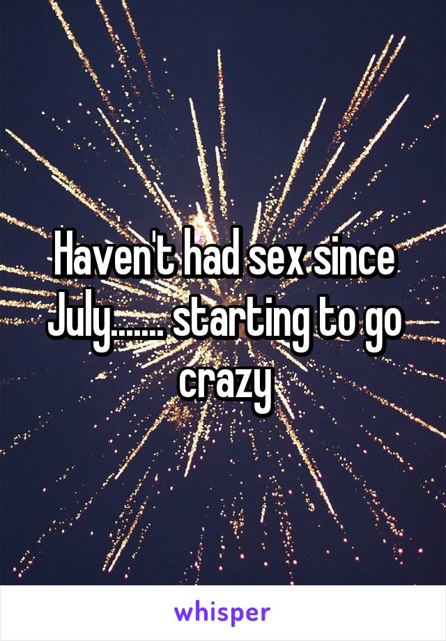 Haven't had sex since July....... starting to go crazy