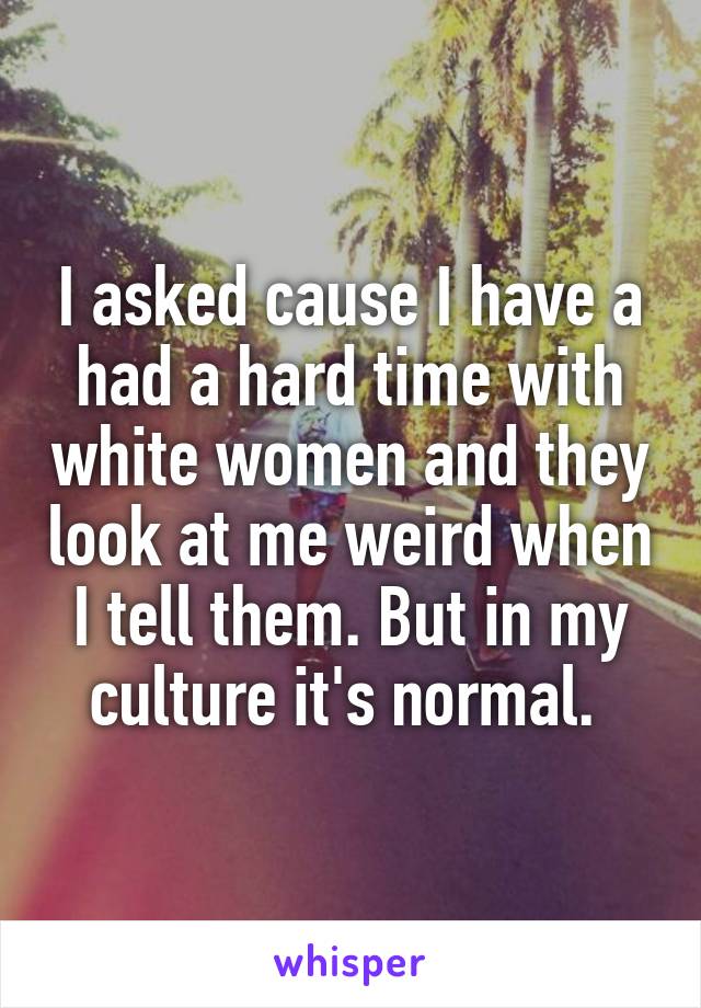 I asked cause I have a had a hard time with white women and they look at me weird when I tell them. But in my culture it's normal. 