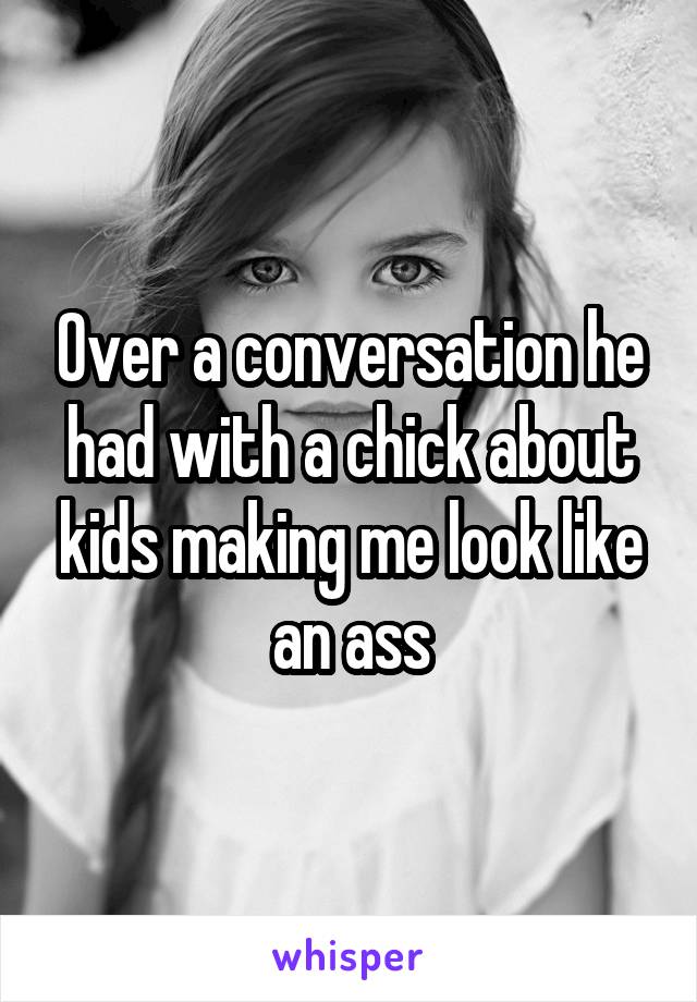Over a conversation he had with a chick about kids making me look like an ass