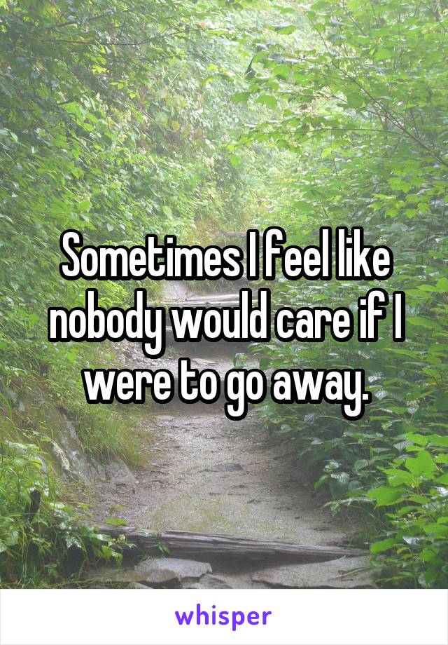 Sometimes I feel like nobody would care if I were to go away.