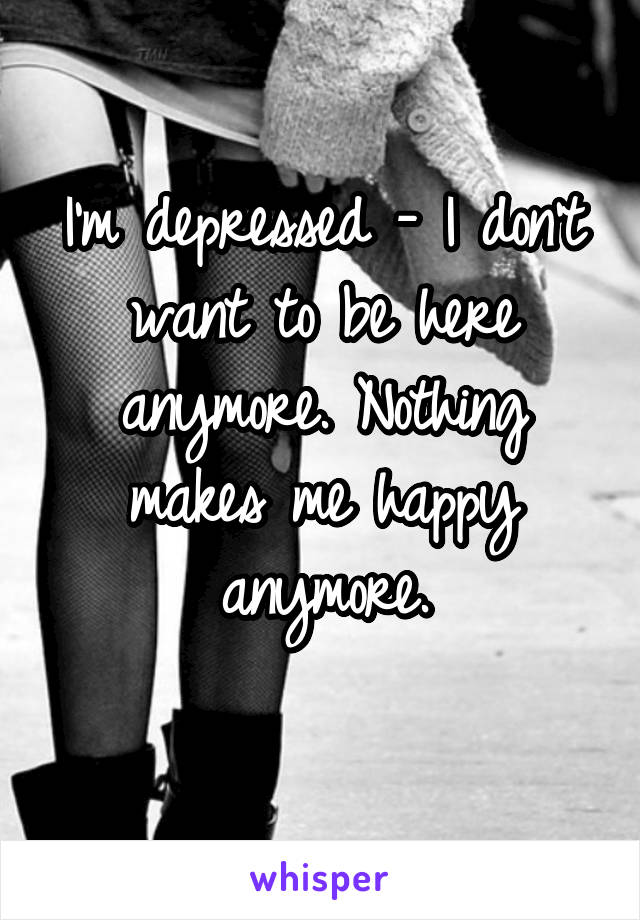 I'm depressed - I don't want to be here anymore. Nothing makes me happy anymore.
