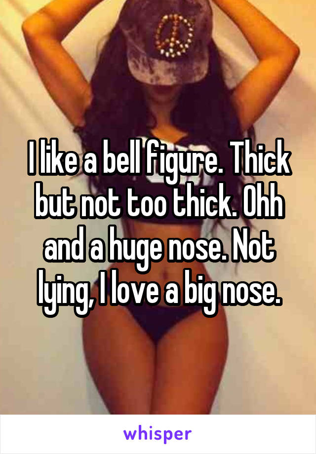 I like a bell figure. Thick but not too thick. Ohh and a huge nose. Not lying, I love a big nose.