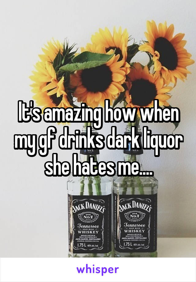 It's amazing how when my gf drinks dark liquor she hates me....
