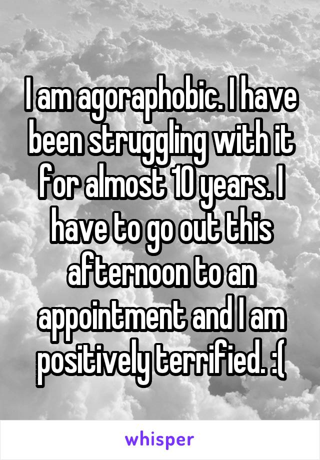 I am agoraphobic. I have been struggling with it for almost 10 years. I have to go out this afternoon to an appointment and I am positively terrified. :(