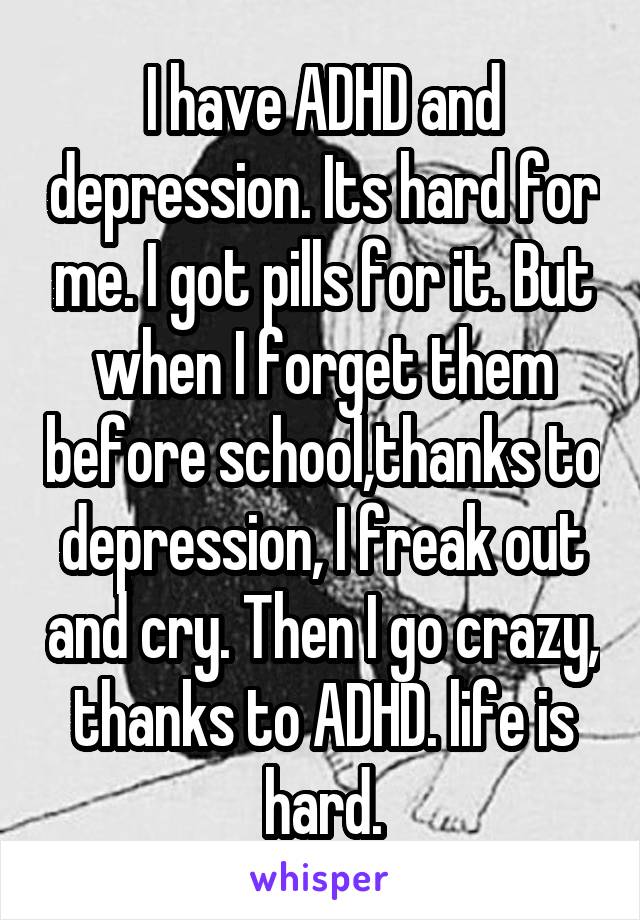 I have ADHD and depression. Its hard for me. I got pills for it. But when I forget them before school,thanks to depression, I freak out and cry. Then I go crazy, thanks to ADHD. life is hard.