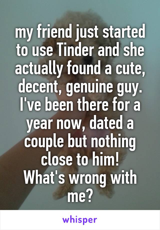 my friend just started to use Tinder and she actually found a cute, decent, genuine guy.
I've been there for a year now, dated a couple but nothing close to him!
What's wrong with me?