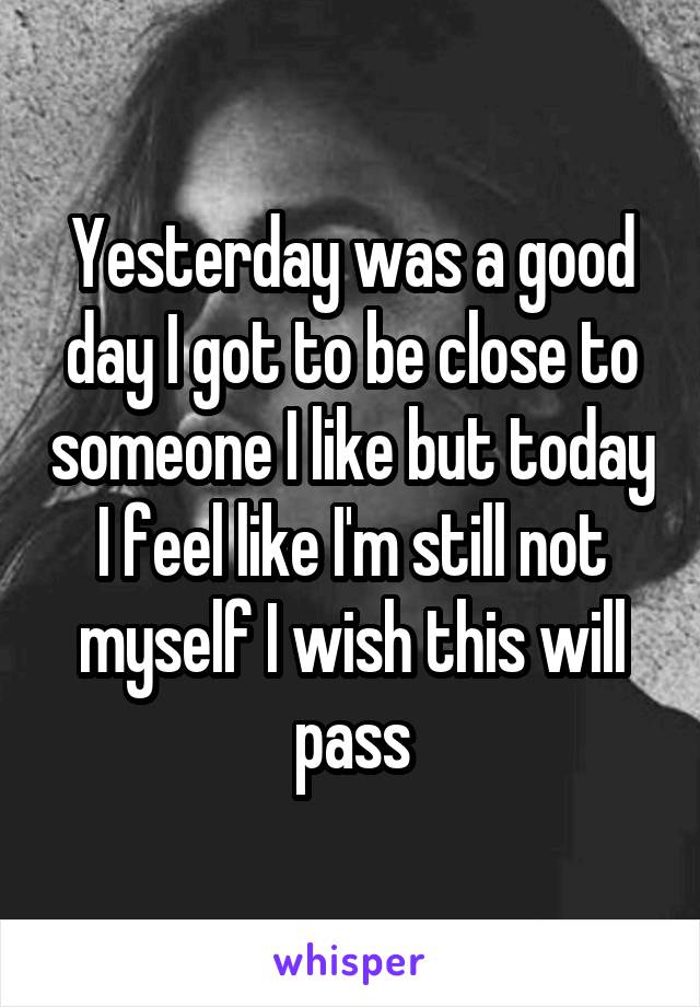 Yesterday was a good day I got to be close to someone I like but today I feel like I'm still not myself I wish this will pass