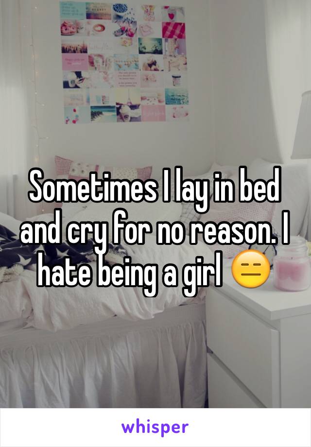 Sometimes I lay in bed and cry for no reason. I hate being a girl 😑