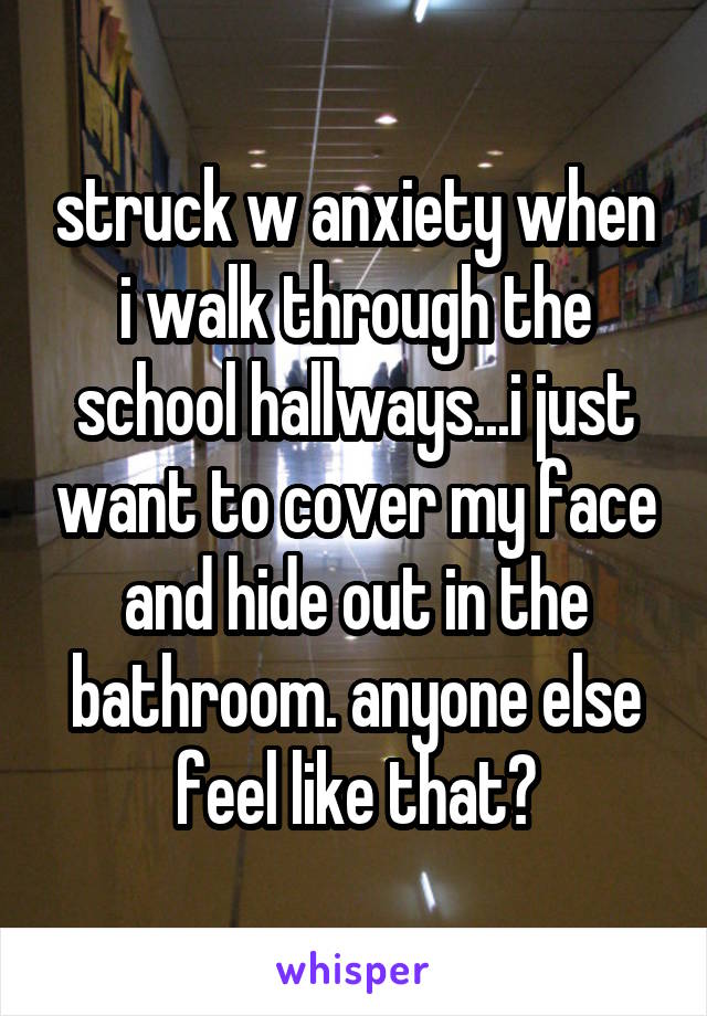 struck w anxiety when i walk through the school hallways...i just want to cover my face and hide out in the bathroom. anyone else feel like that?