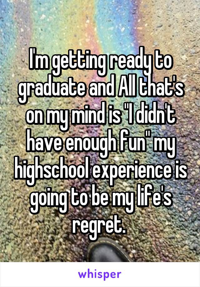 I'm getting ready to graduate and All that's on my mind is "I didn't have enough fun" my highschool experience is going to be my life's regret. 