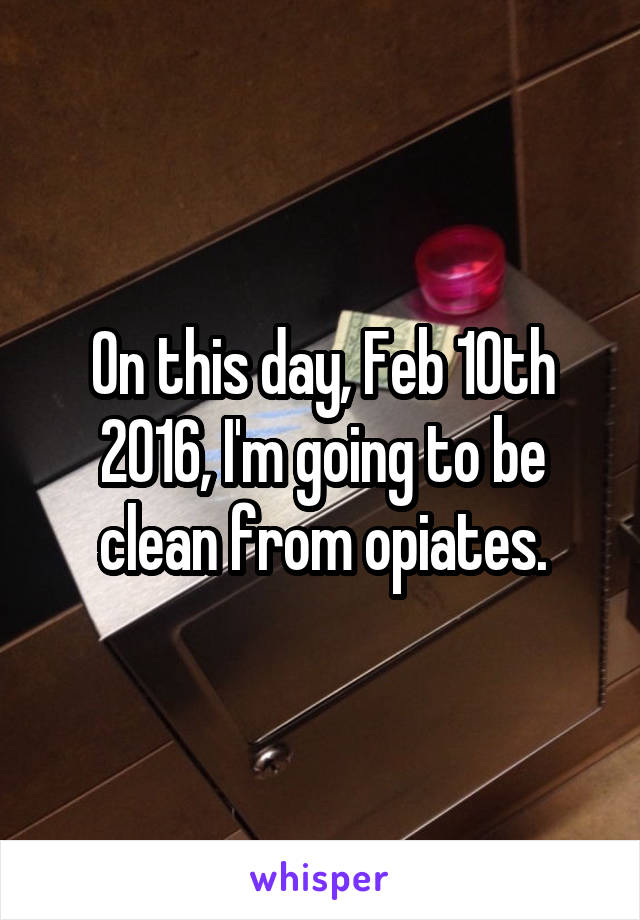 On this day, Feb 10th 2016, I'm going to be clean from opiates.