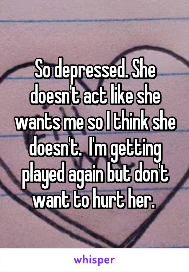 So depressed. She doesn't act like she wants me so I think she doesn't.  I'm getting played again but don't want to hurt her. 