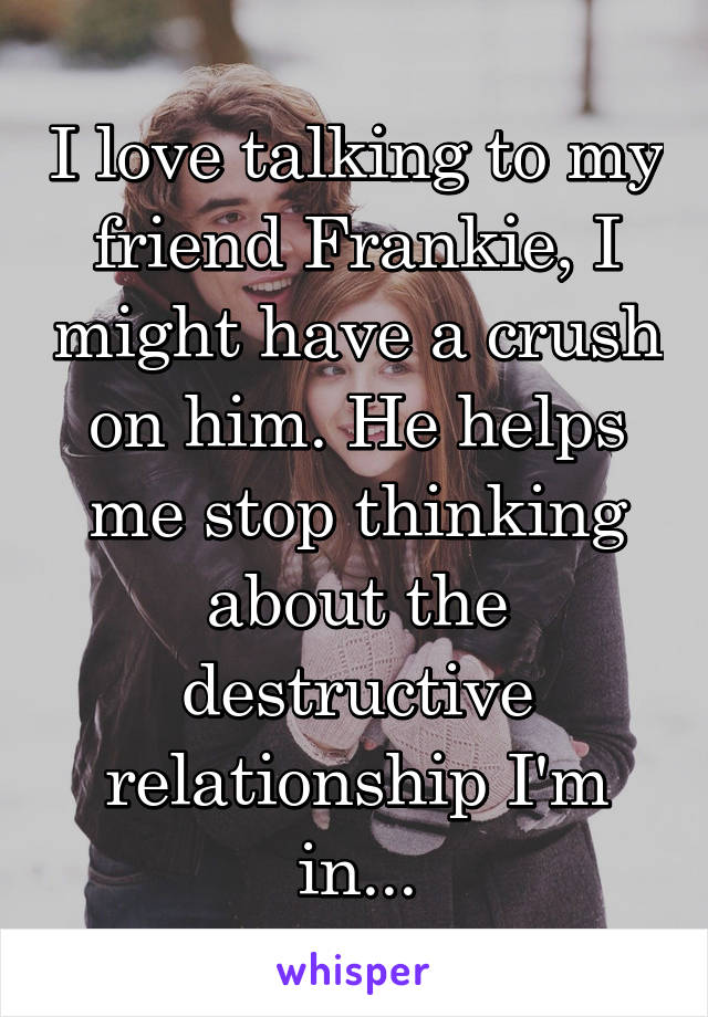 I love talking to my friend Frankie, I might have a crush on him. He helps me stop thinking about the destructive relationship I'm in...