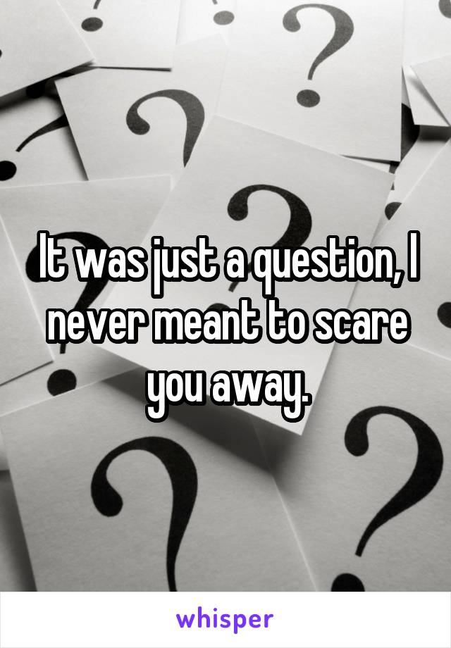 It was just a question, I never meant to scare you away.
