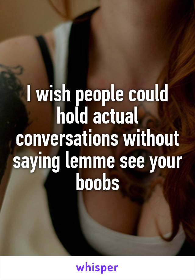I wish people could hold actual conversations without saying lemme see your boobs