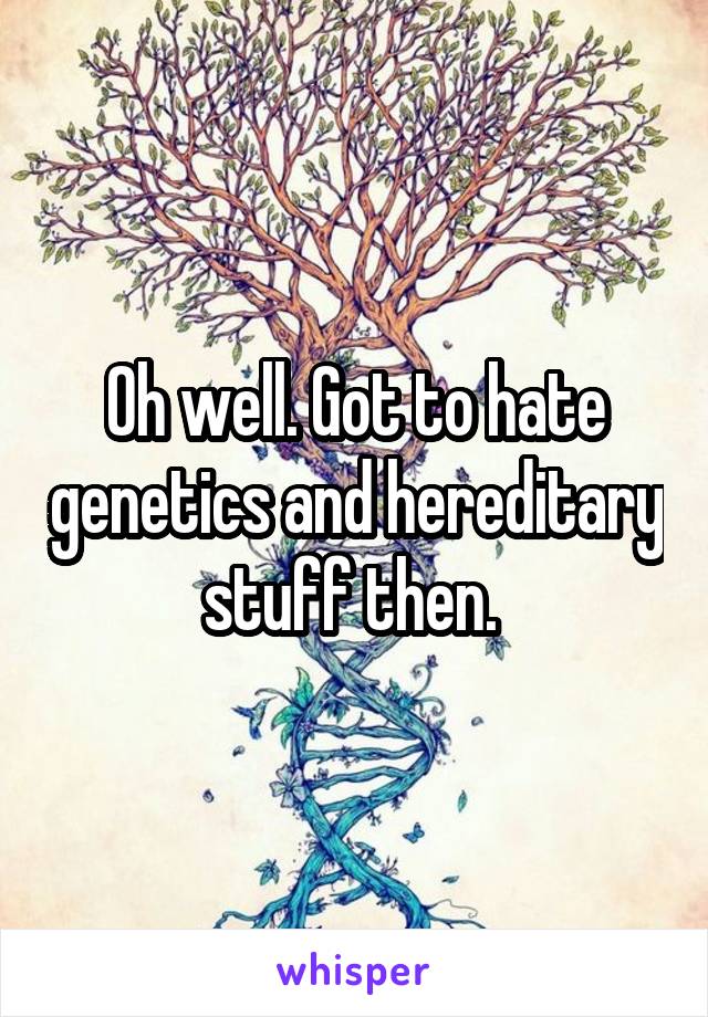 Oh well. Got to hate genetics and hereditary stuff then. 