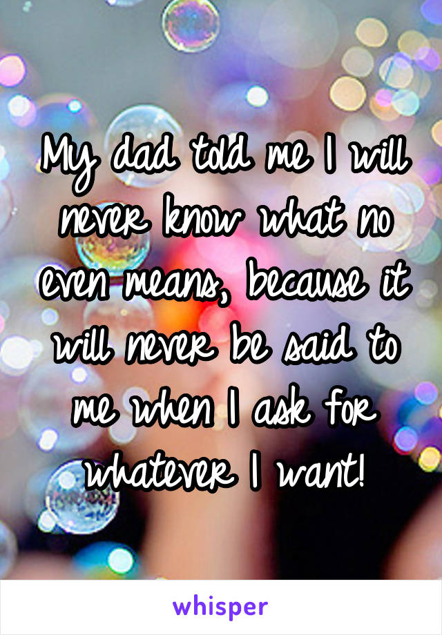 My dad told me I will never know what no even means, because it will never be said to me when I ask for whatever I want!
